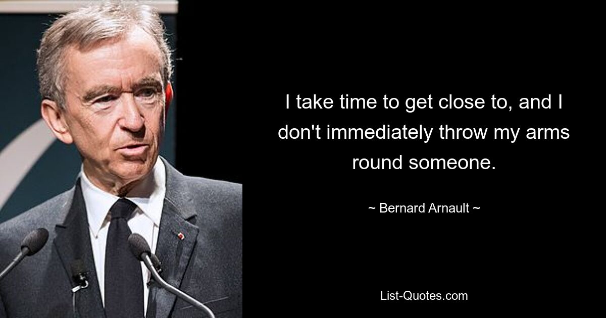 I take time to get close to, and I don't immediately throw my arms round someone. — © Bernard Arnault