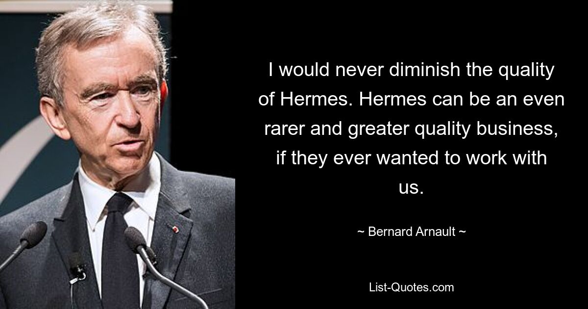 I would never diminish the quality of Hermes. Hermes can be an even rarer and greater quality business, if they ever wanted to work with us. — © Bernard Arnault