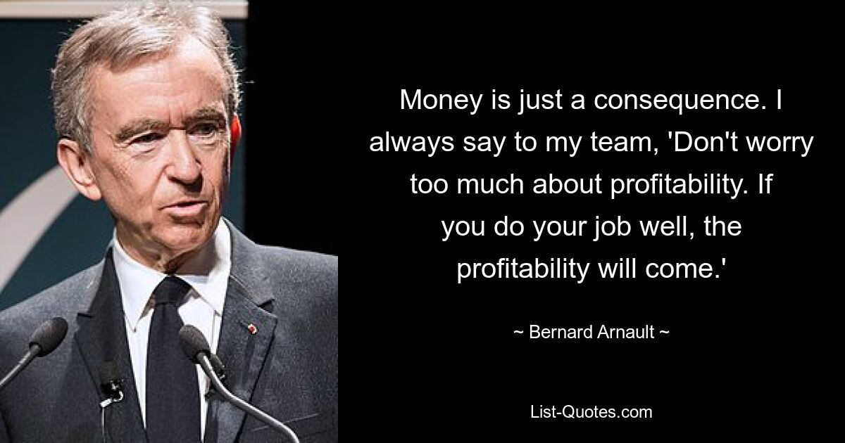 Money is just a consequence. I always say to my team, 'Don't worry too much about profitability. If you do your job well, the profitability will come.' — © Bernard Arnault