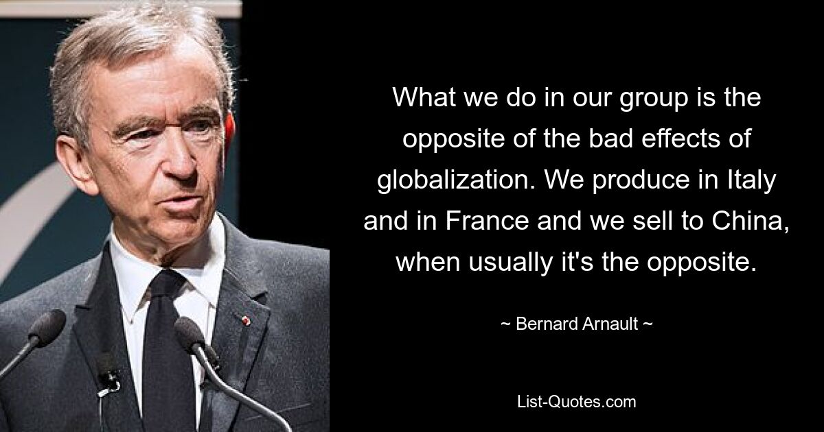 What we do in our group is the opposite of the bad effects of globalization. We produce in Italy and in France and we sell to China, when usually it's the opposite. — © Bernard Arnault