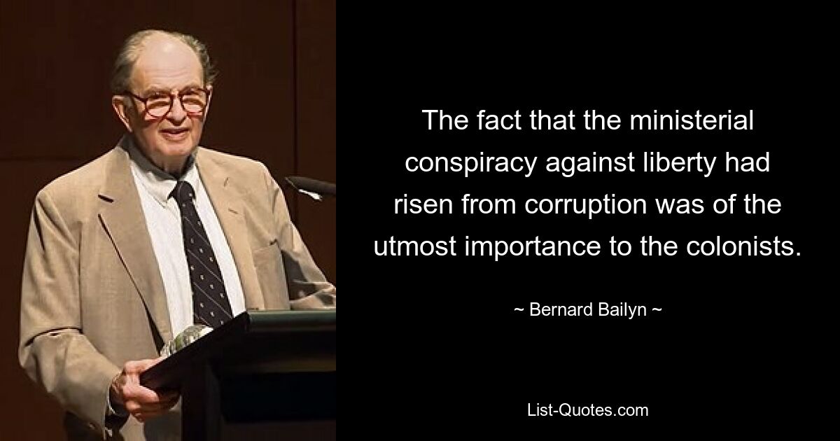 The fact that the ministerial conspiracy against liberty had risen from corruption was of the utmost importance to the colonists. — © Bernard Bailyn