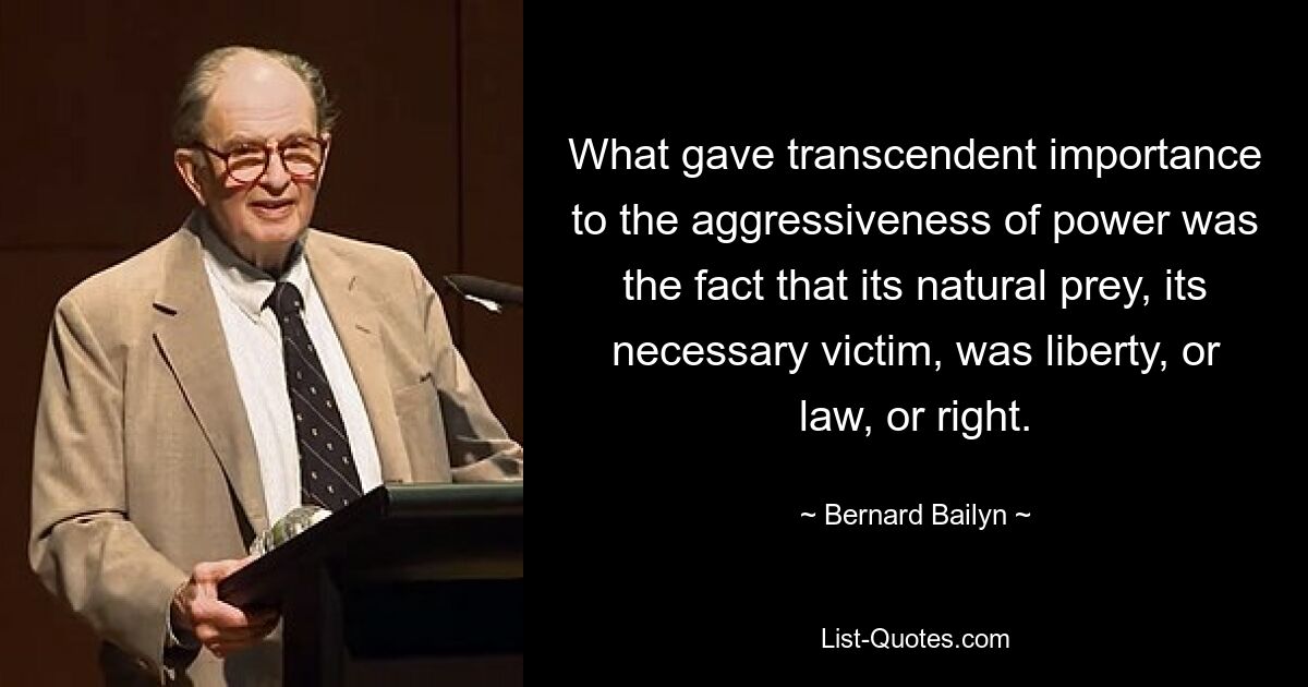 What gave transcendent importance to the aggressiveness of power was the fact that its natural prey, its necessary victim, was liberty, or law, or right. — © Bernard Bailyn