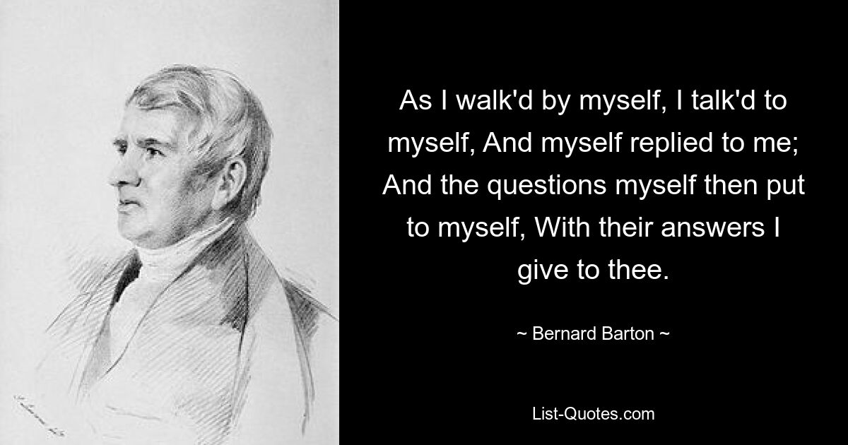 As I walk'd by myself, I talk'd to myself, And myself replied to me; And the questions myself then put to myself, With their answers I give to thee. — © Bernard Barton