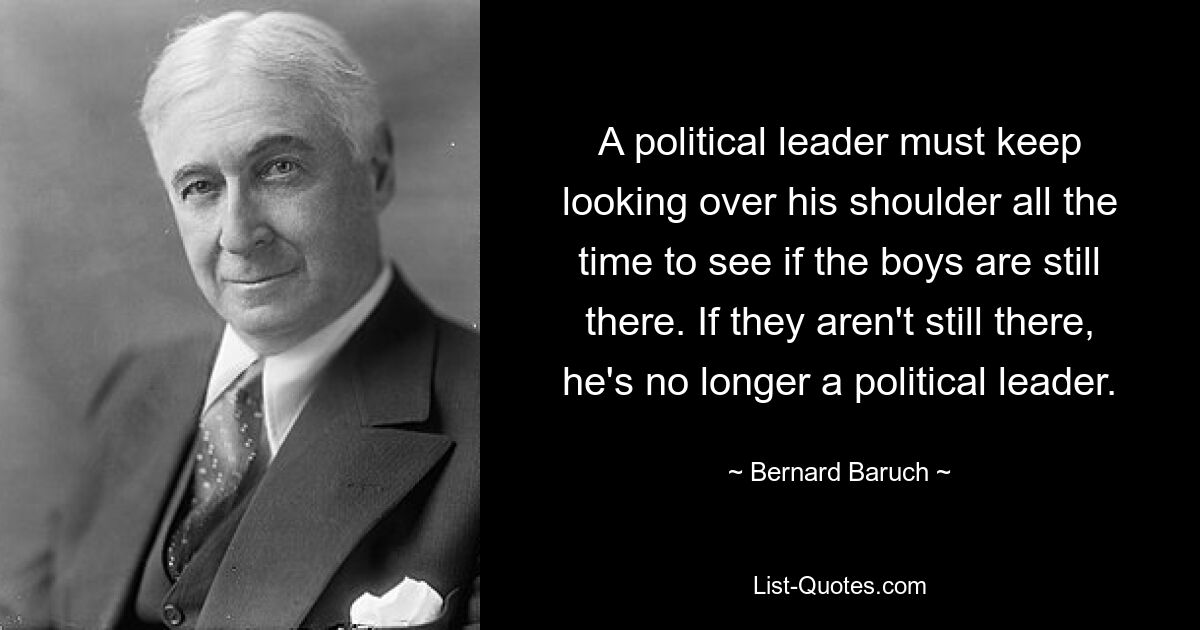 A political leader must keep looking over his shoulder all the time to see if the boys are still there. If they aren't still there, he's no longer a political leader. — © Bernard Baruch