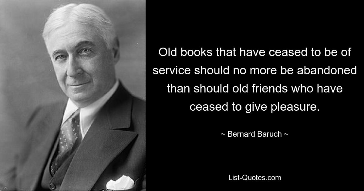 Old books that have ceased to be of service should no more be abandoned than should old friends who have ceased to give pleasure. — © Bernard Baruch