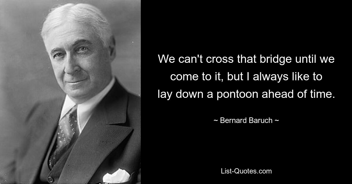 We can't cross that bridge until we come to it, but I always like to lay down a pontoon ahead of time. — © Bernard Baruch