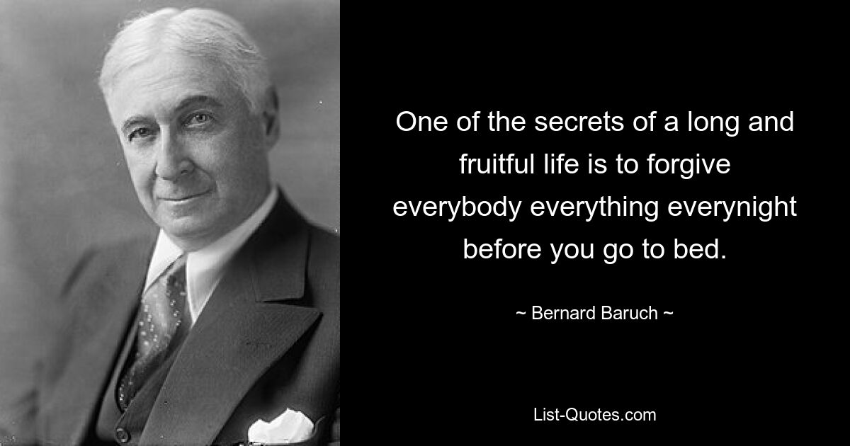 One of the secrets of a long and fruitful life is to forgive everybody everything everynight before you go to bed. — © Bernard Baruch