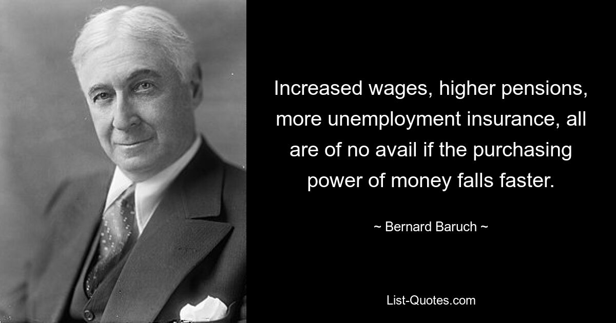 Increased wages, higher pensions, more unemployment insurance, all are of no avail if the purchasing power of money falls faster. — © Bernard Baruch