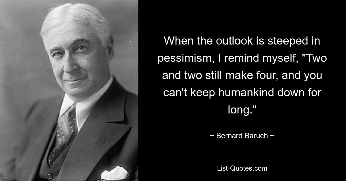 When the outlook is steeped in pessimism, I remind myself, "Two and two still make four, and you can't keep humankind down for long." — © Bernard Baruch