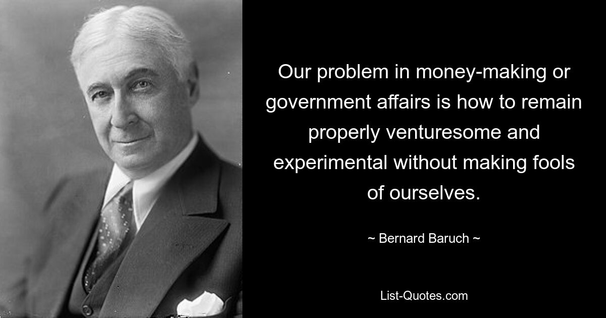 Our problem in money-making or government affairs is how to remain properly venturesome and experimental without making fools of ourselves. — © Bernard Baruch