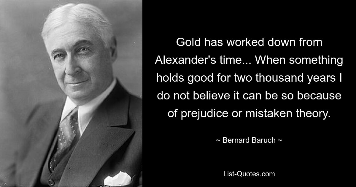 Gold has worked down from Alexander's time... When something holds good for two thousand years I do not believe it can be so because of prejudice or mistaken theory. — © Bernard Baruch