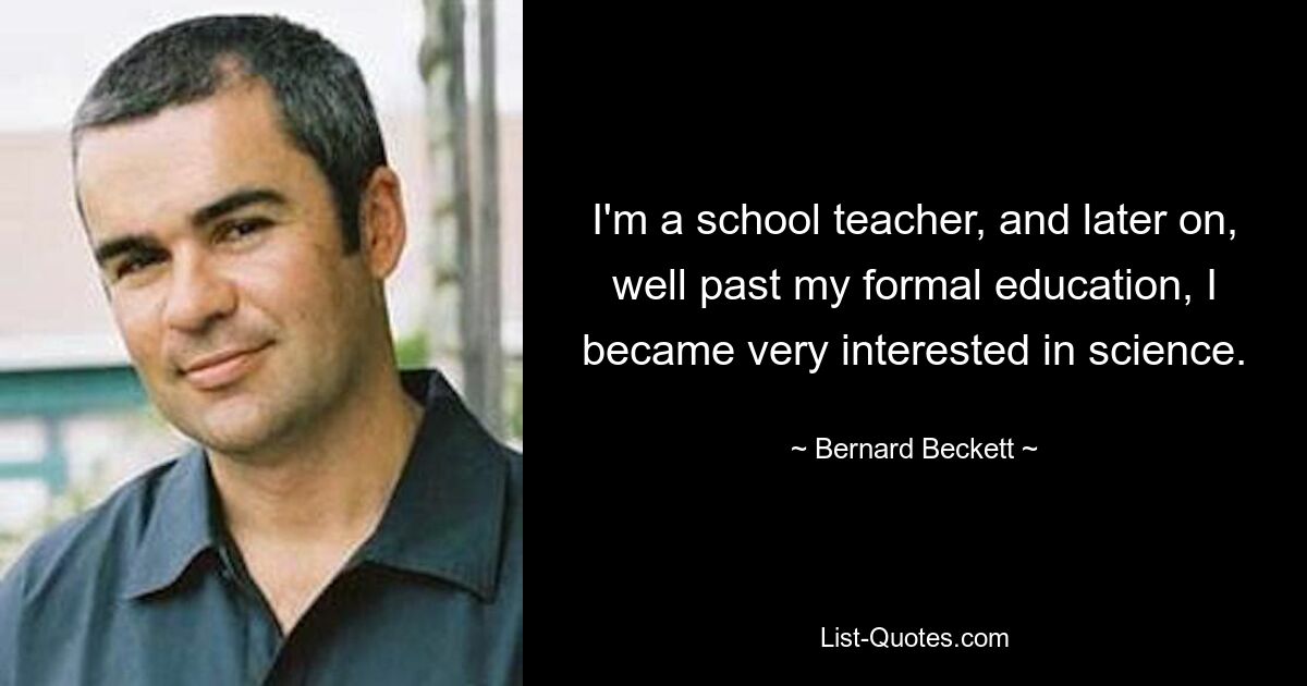 I'm a school teacher, and later on, well past my formal education, I became very interested in science. — © Bernard Beckett