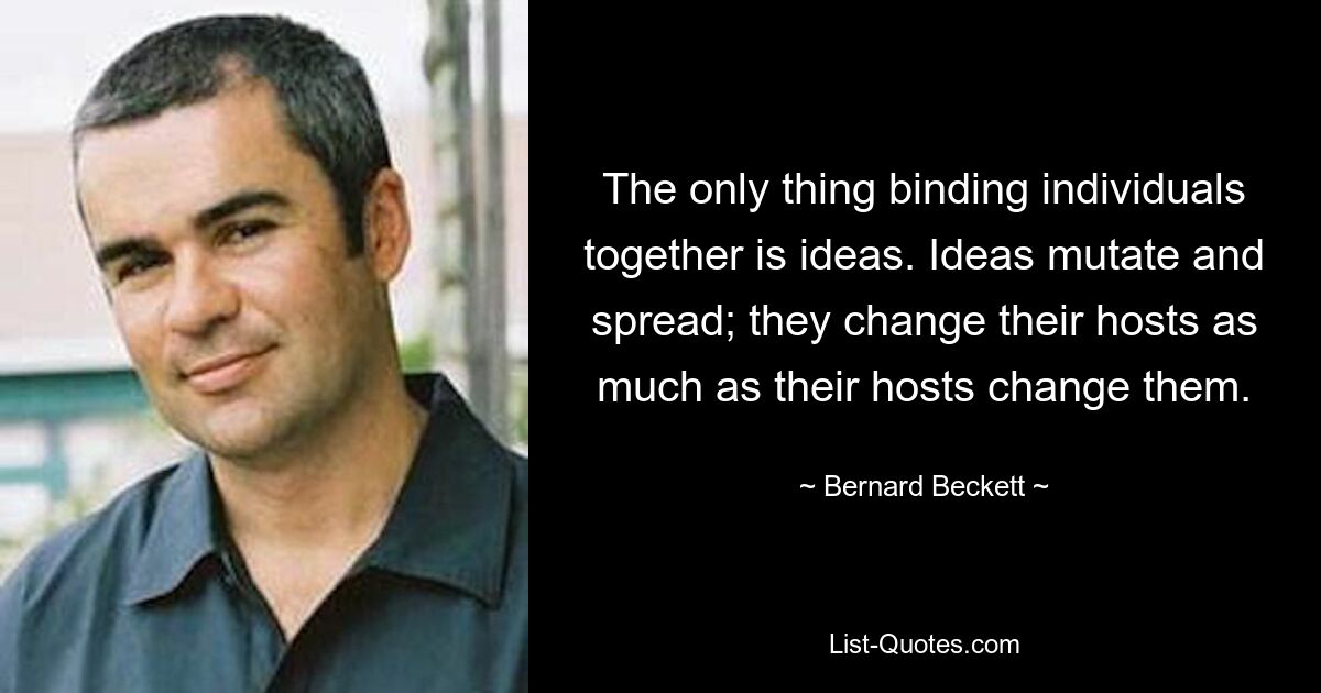 The only thing binding individuals together is ideas. Ideas mutate and spread; they change their hosts as much as their hosts change them. — © Bernard Beckett