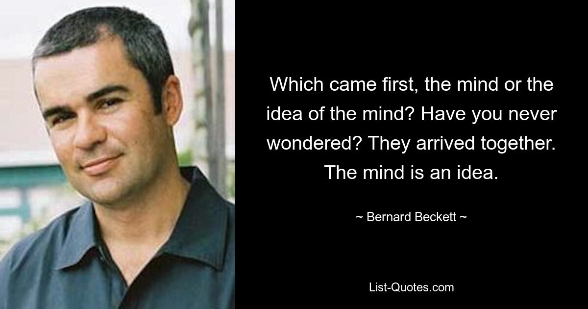 Which came first, the mind or the idea of the mind? Have you never wondered? They arrived together. The mind is an idea. — © Bernard Beckett