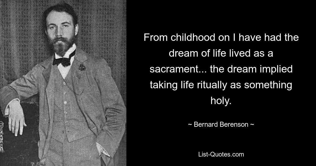 From childhood on I have had the dream of life lived as a sacrament... the dream implied taking life ritually as something holy. — © Bernard Berenson