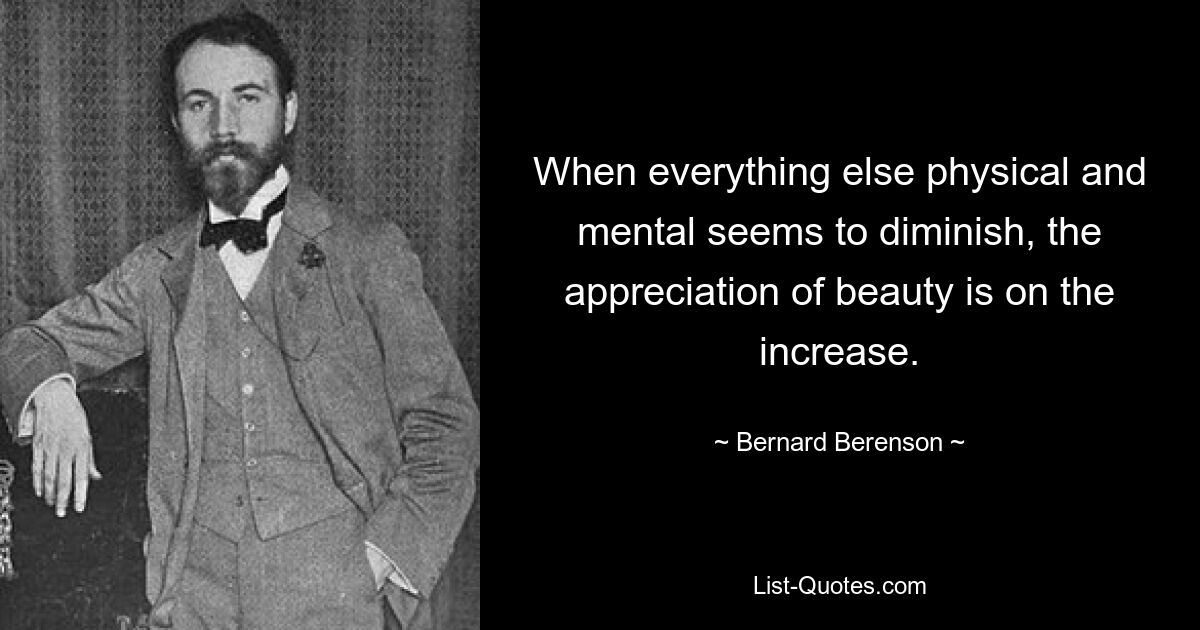 When everything else physical and mental seems to diminish, the appreciation of beauty is on the increase. — © Bernard Berenson