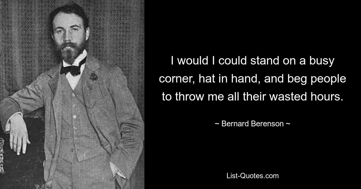 I would I could stand on a busy corner, hat in hand, and beg people to throw me all their wasted hours. — © Bernard Berenson