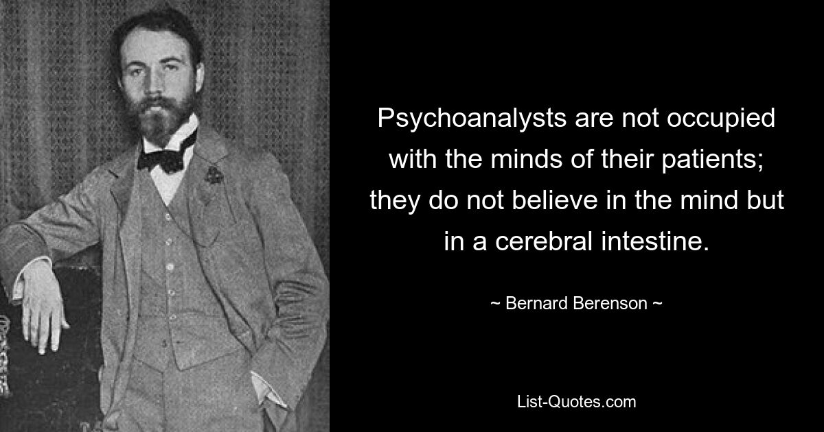 Psychoanalysts are not occupied with the minds of their patients; they do not believe in the mind but in a cerebral intestine. — © Bernard Berenson