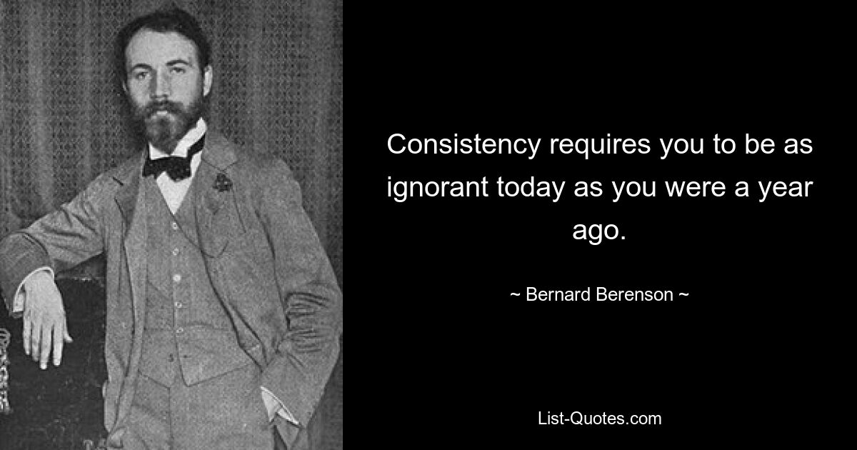 Consistency requires you to be as ignorant today as you were a year ago. — © Bernard Berenson