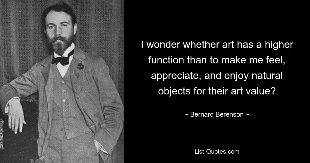 I wonder whether art has a higher function than to make me feel, appreciate, and enjoy natural objects for their art value? — © Bernard Berenson