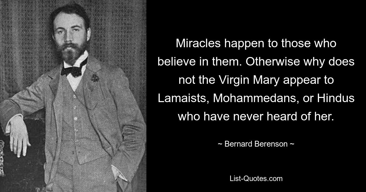 Miracles happen to those who believe in them. Otherwise why does not the Virgin Mary appear to Lamaists, Mohammedans, or Hindus who have never heard of her. — © Bernard Berenson