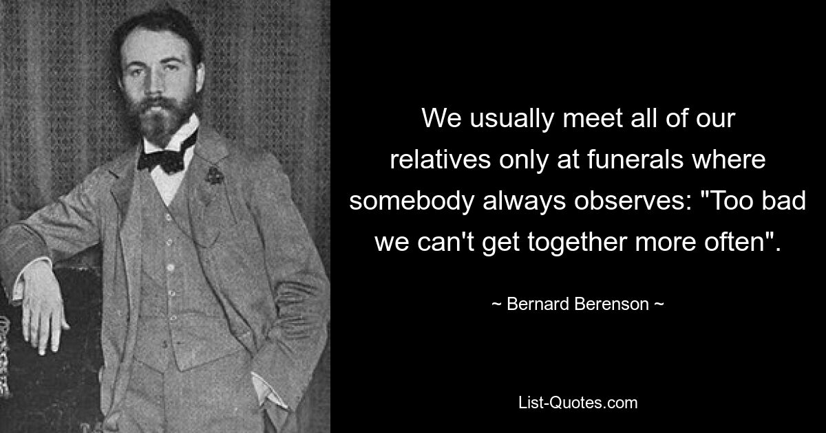 We usually meet all of our relatives only at funerals where somebody always observes: "Too bad we can't get together more often". — © Bernard Berenson