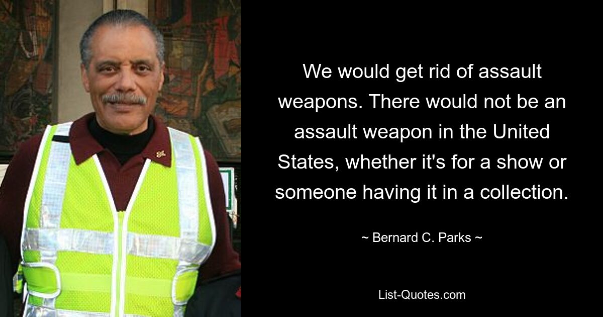 We would get rid of assault weapons. There would not be an assault weapon in the United States, whether it's for a show or someone having it in a collection. — © Bernard C. Parks