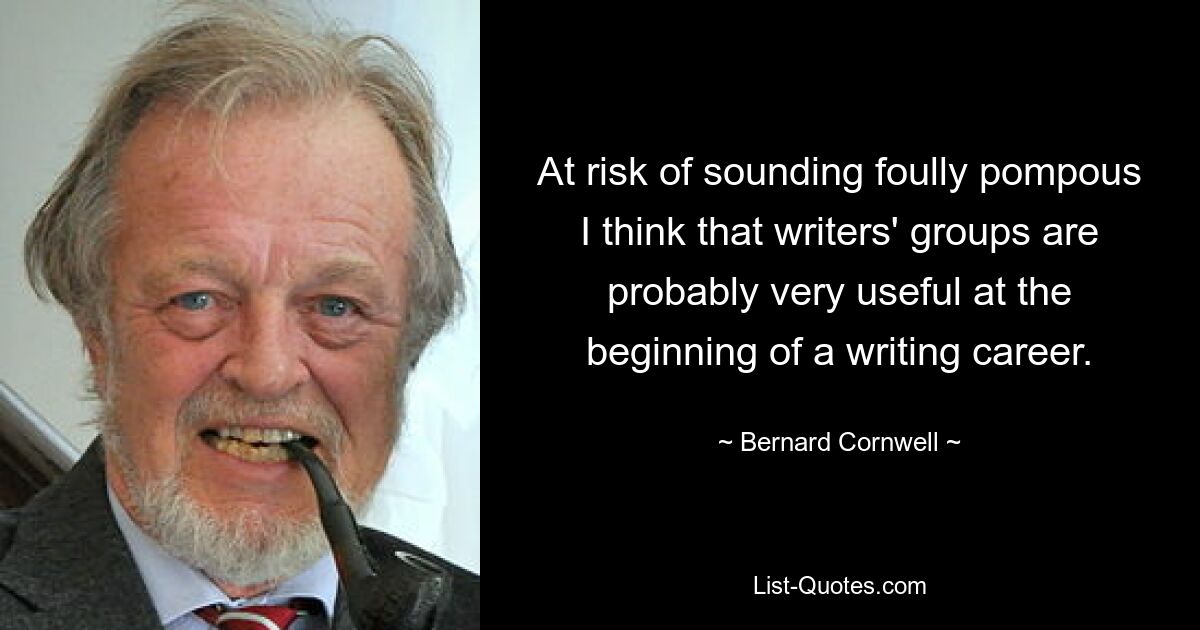 At risk of sounding foully pompous I think that writers' groups are probably very useful at the beginning of a writing career. — © Bernard Cornwell