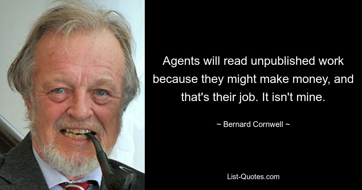 Agents will read unpublished work because they might make money, and that's their job. It isn't mine. — © Bernard Cornwell