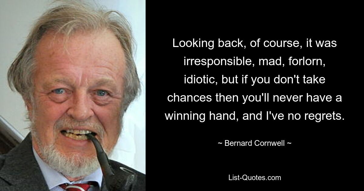 Looking back, of course, it was irresponsible, mad, forlorn, idiotic, but if you don't take chances then you'll never have a winning hand, and I've no regrets. — © Bernard Cornwell