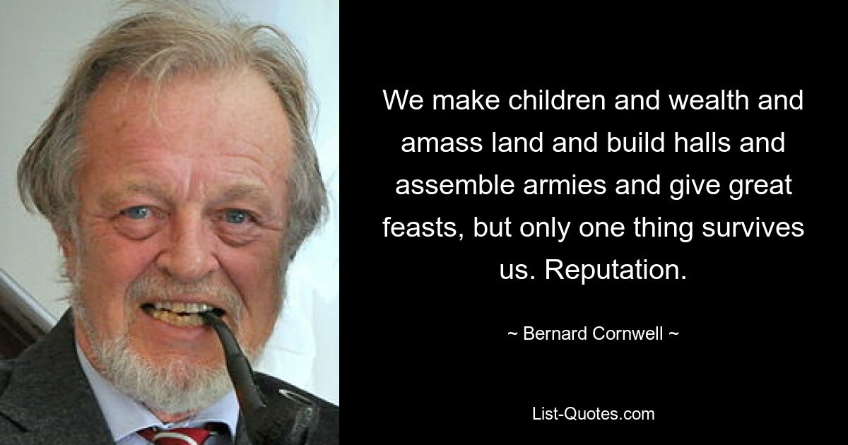 We make children and wealth and amass land and build halls and assemble armies and give great feasts, but only one thing survives us. Reputation. — © Bernard Cornwell