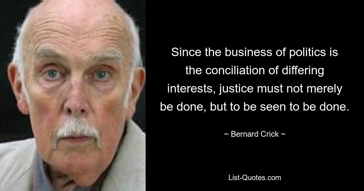 Since the business of politics is the conciliation of differing interests, justice must not merely be done, but to be seen to be done. — © Bernard Crick