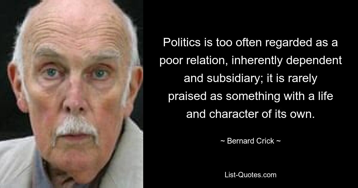 Politics is too often regarded as a poor relation, inherently dependent and subsidiary; it is rarely praised as something with a life and character of its own. — © Bernard Crick