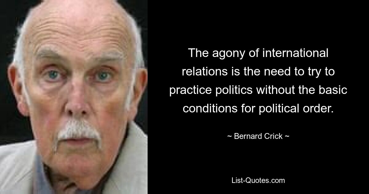 The agony of international relations is the need to try to practice politics without the basic conditions for political order. — © Bernard Crick