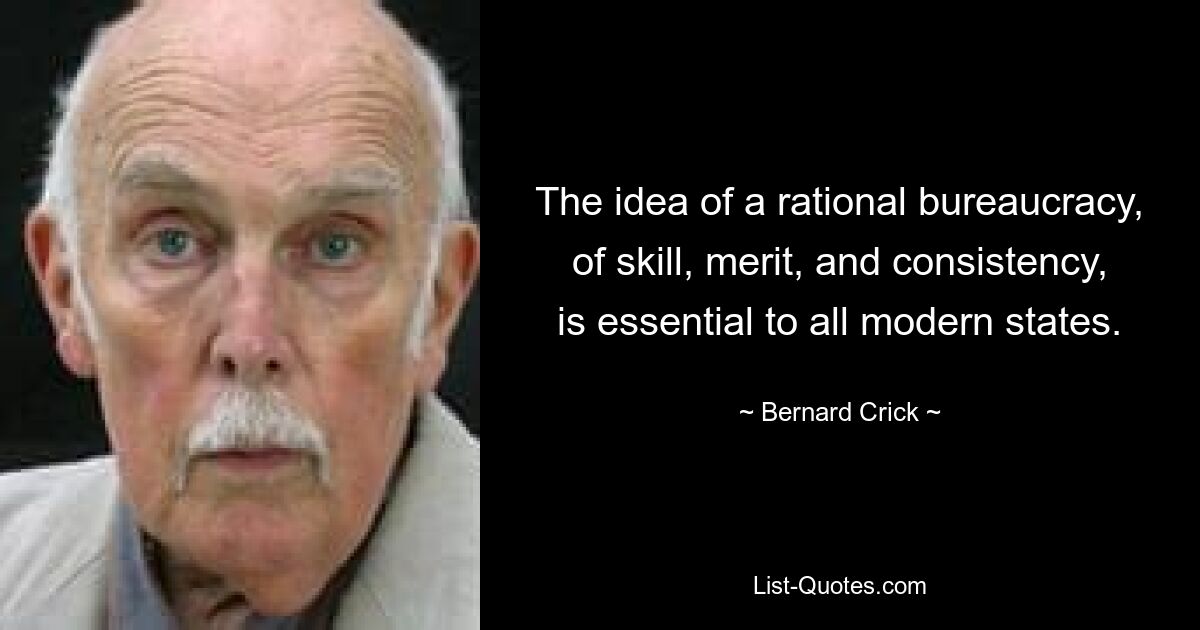 The idea of a rational bureaucracy, of skill, merit, and consistency, is essential to all modern states. — © Bernard Crick