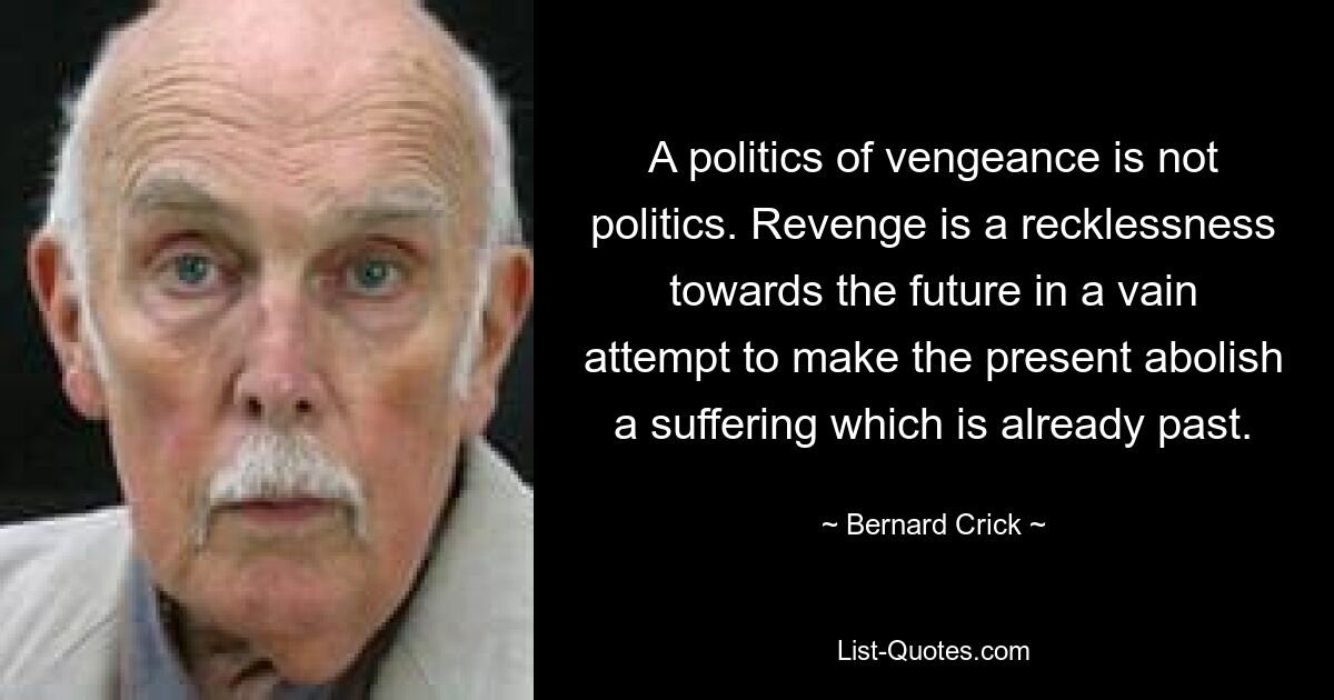 A politics of vengeance is not politics. Revenge is a recklessness towards the future in a vain attempt to make the present abolish a suffering which is already past. — © Bernard Crick