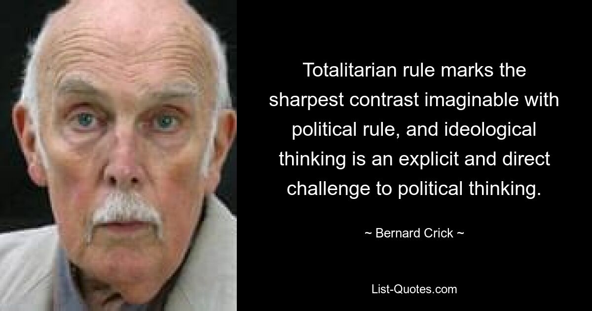 Totalitarian rule marks the sharpest contrast imaginable with political rule, and ideological thinking is an explicit and direct challenge to political thinking. — © Bernard Crick