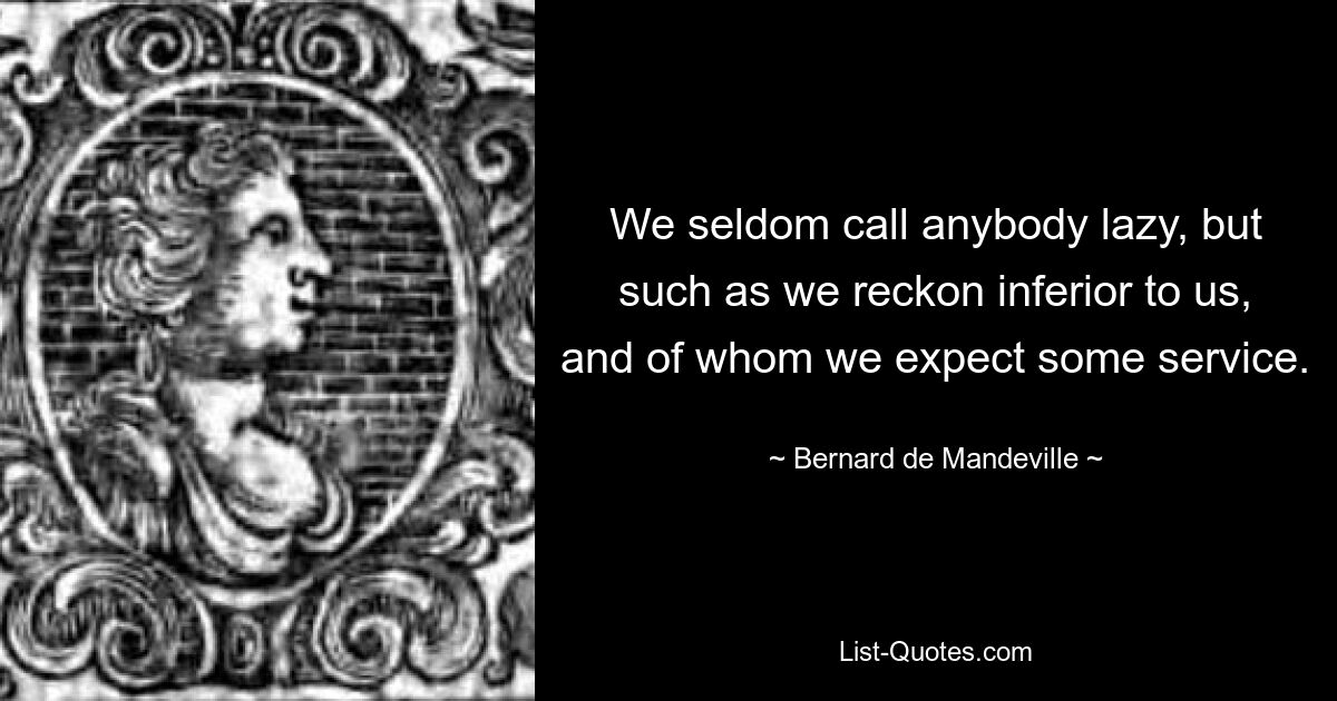 We seldom call anybody lazy, but such as we reckon inferior to us, and of whom we expect some service. — © Bernard de Mandeville