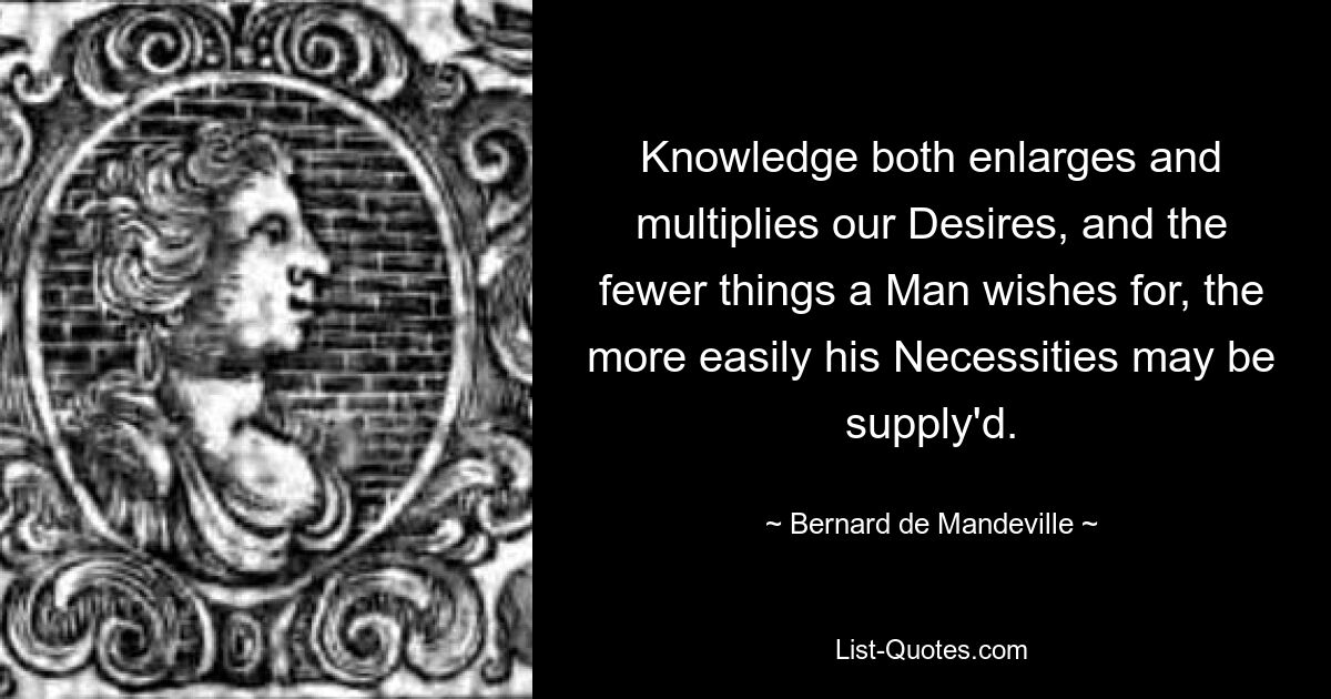 Knowledge both enlarges and multiplies our Desires, and the fewer things a Man wishes for, the more easily his Necessities may be supply'd. — © Bernard de Mandeville