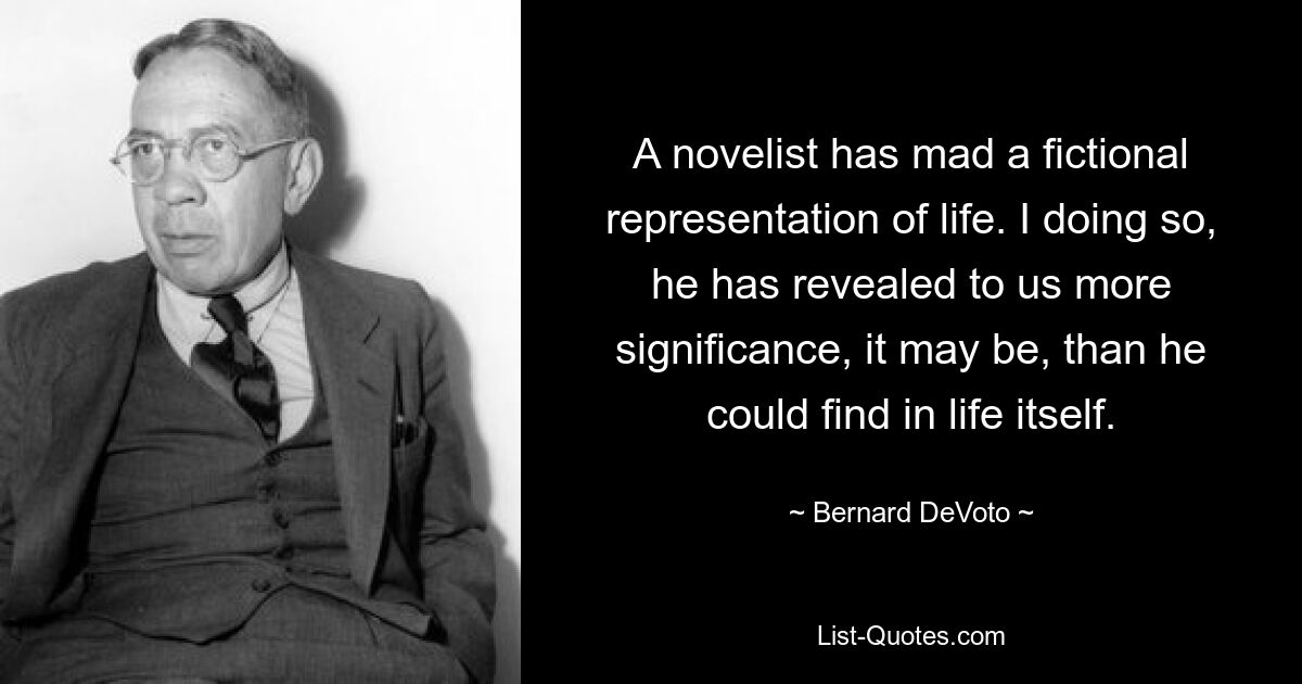 A novelist has mad a fictional representation of life. I doing so, he has revealed to us more significance, it may be, than he could find in life itself. — © Bernard DeVoto