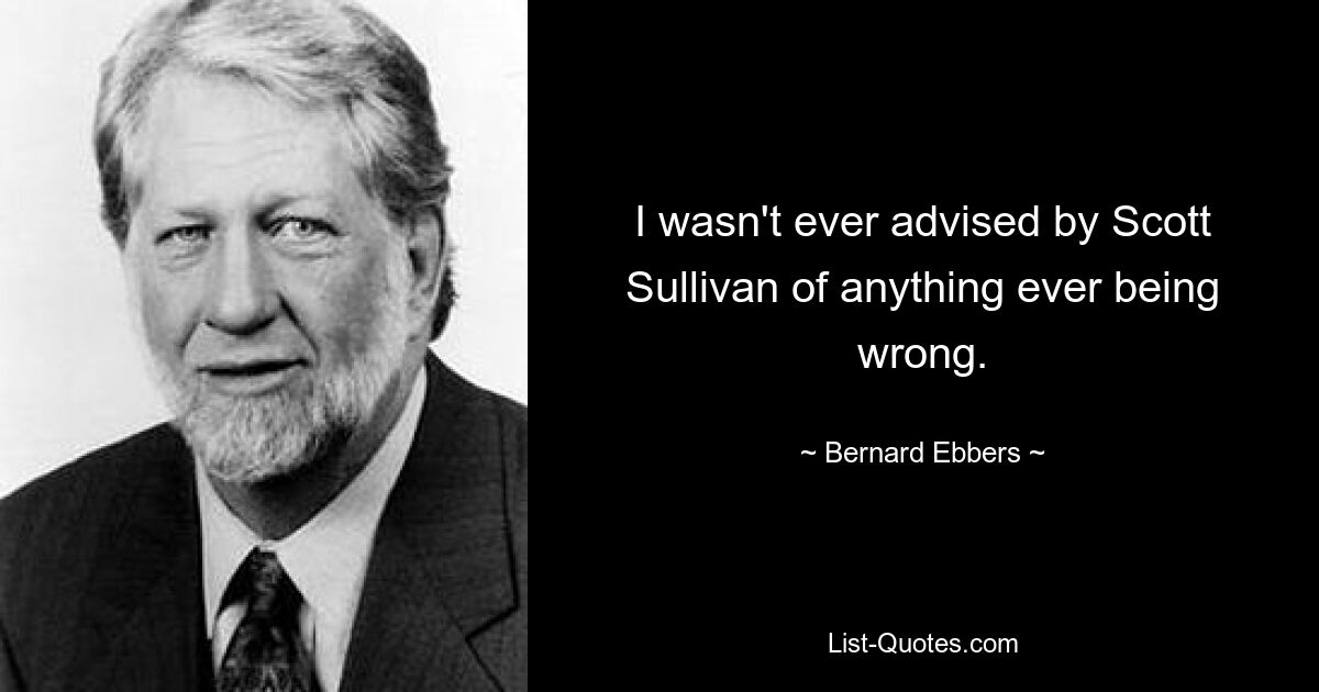 I wasn't ever advised by Scott Sullivan of anything ever being wrong. — © Bernard Ebbers