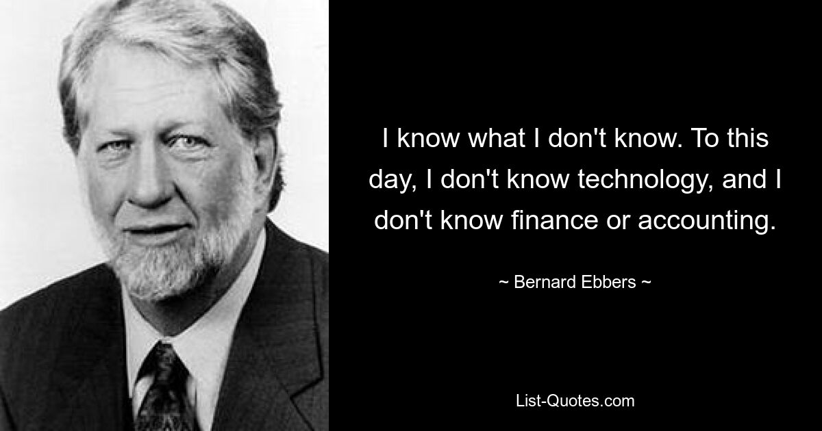 I know what I don't know. To this day, I don't know technology, and I don't know finance or accounting. — © Bernard Ebbers