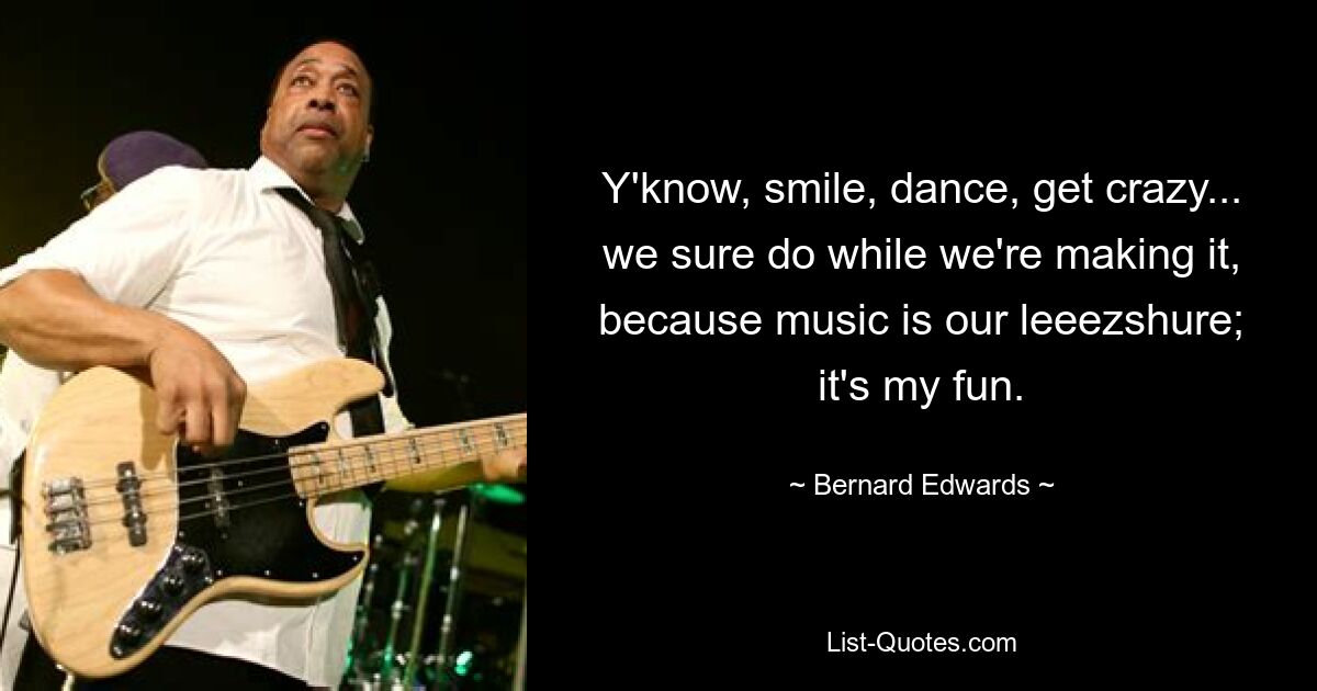 Y'know, smile, dance, get crazy... we sure do while we're making it, because music is our leeezshure; it's my fun. — © Bernard Edwards