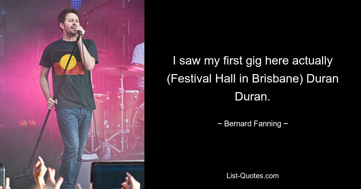 I saw my first gig here actually (Festival Hall in Brisbane) Duran Duran. — © Bernard Fanning