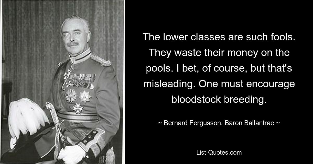 The lower classes are such fools. They waste their money on the pools. I bet, of course, but that's misleading. One must encourage bloodstock breeding. — © Bernard Fergusson, Baron Ballantrae