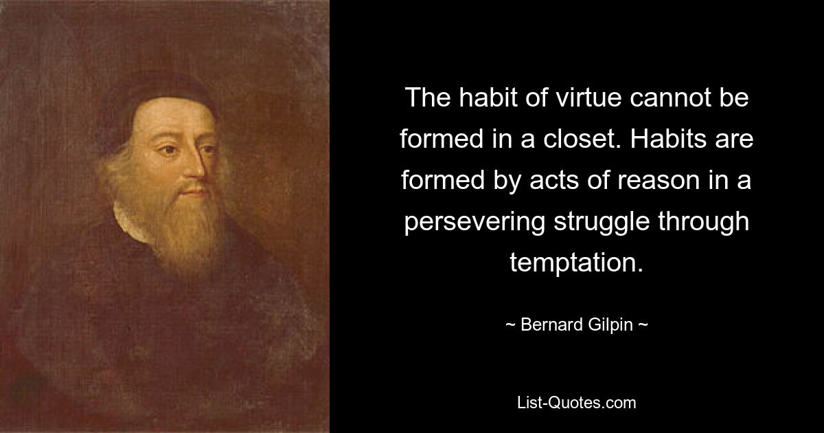 The habit of virtue cannot be formed in a closet. Habits are formed by acts of reason in a persevering struggle through temptation. — © Bernard Gilpin