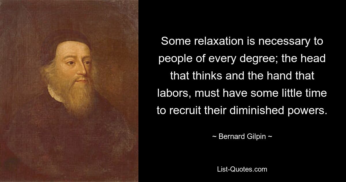 Some relaxation is necessary to people of every degree; the head that thinks and the hand that labors, must have some little time to recruit their diminished powers. — © Bernard Gilpin