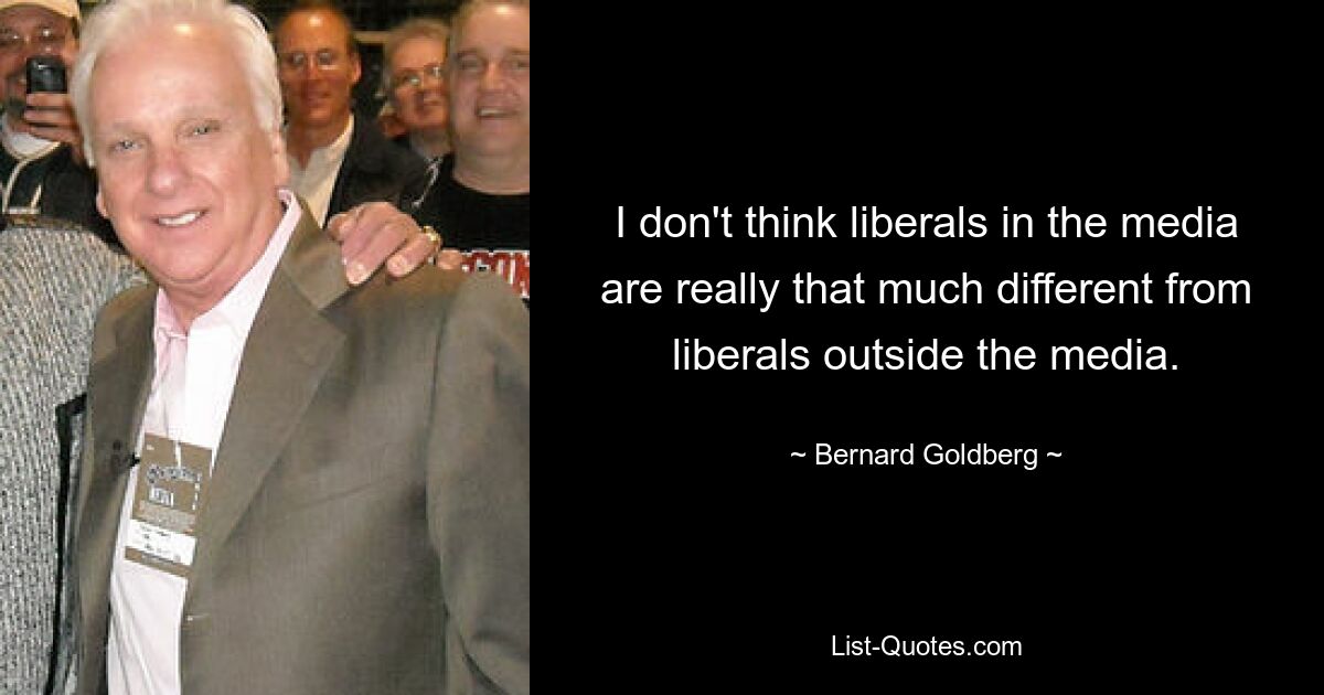 I don't think liberals in the media are really that much different from liberals outside the media. — © Bernard Goldberg