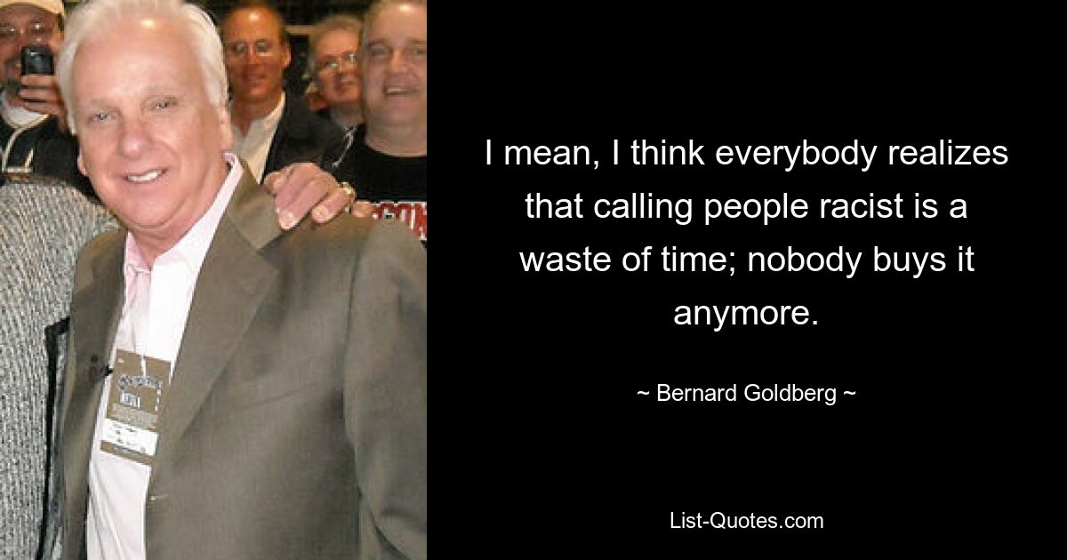 I mean, I think everybody realizes that calling people racist is a waste of time; nobody buys it anymore. — © Bernard Goldberg