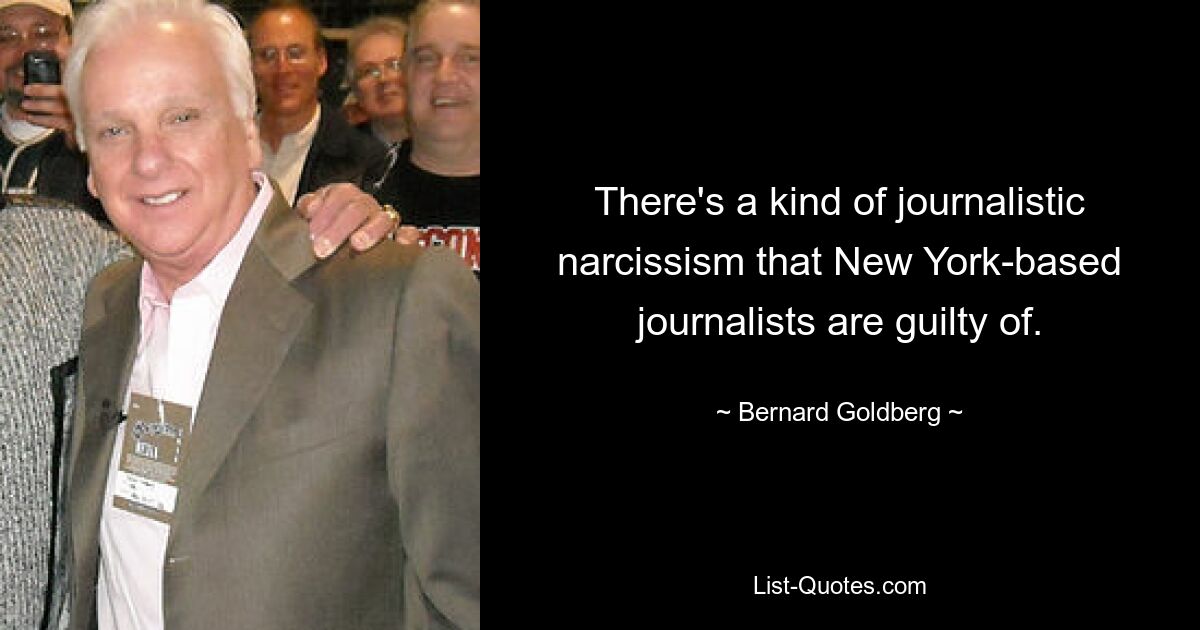 There's a kind of journalistic narcissism that New York-based journalists are guilty of. — © Bernard Goldberg